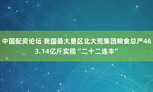 中国配资论坛 我国最大垦区北大荒集团粮食总产463.14亿斤实现“二十二连丰”