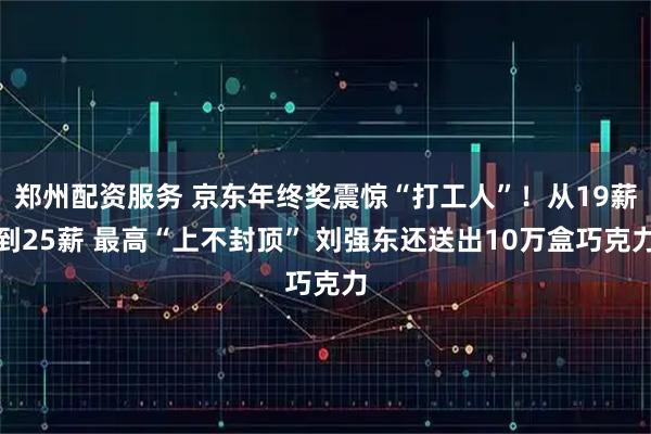 郑州配资服务 京东年终奖震惊“打工人”！从19薪到25薪 最高“上不封顶” 刘强东还送出10万盒巧克力