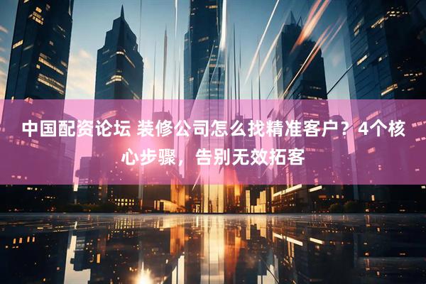 中国配资论坛 装修公司怎么找精准客户？4个核心步骤，告别无效拓客