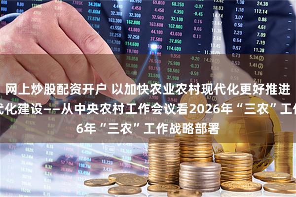网上炒股配资开户 以加快农业农村现代化更好推进中国式现代化建设——从中央农村工作会议看2026年“三农”工作战略部署