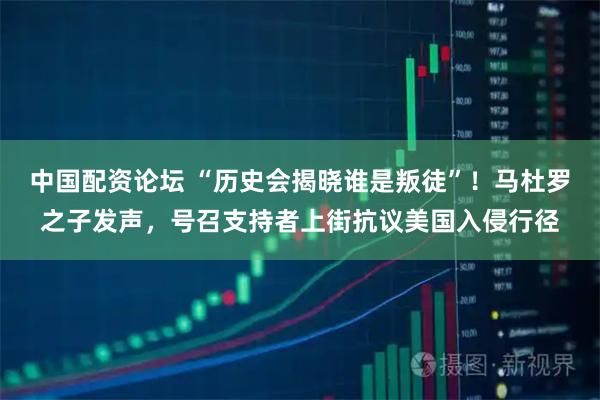 中国配资论坛 “历史会揭晓谁是叛徒”！马杜罗之子发声，号召支持者上街抗议美国入侵行径