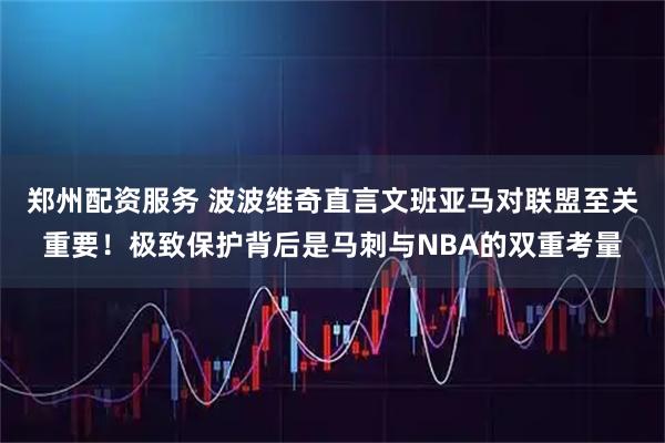 郑州配资服务 波波维奇直言文班亚马对联盟至关重要！极致保护背后是马刺与NBA的双重考量