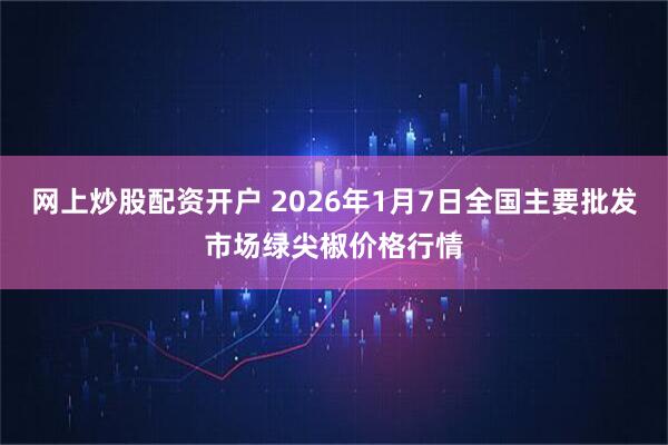 网上炒股配资开户 2026年1月7日全国主要批发市场绿尖椒价格行情