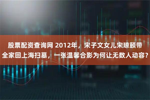 股票配资查询网 2012年，宋子文女儿宋琼颐带全家回上海扫墓，一张温馨合影为何让无数人动容？