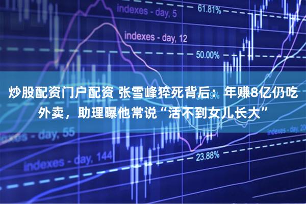 炒股配资门户配资 张雪峰猝死背后：年赚8亿仍吃外卖，助理曝他常说“活不到女儿长大”