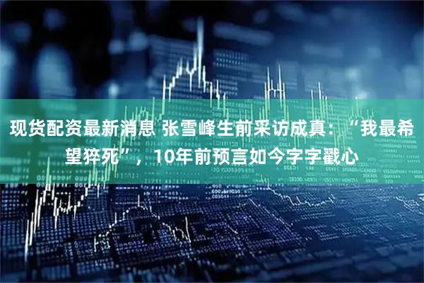 现货配资最新消息 张雪峰生前采访成真：“我最希望猝死”，10年前预言如今字字戳心