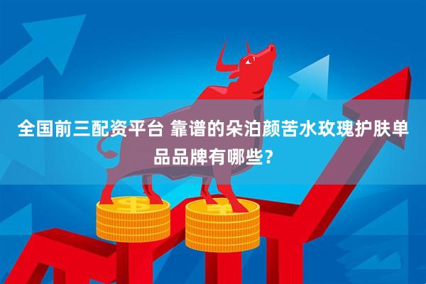 全国前三配资平台 靠谱的朵泊颜苦水玫瑰护肤单品品牌有哪些？