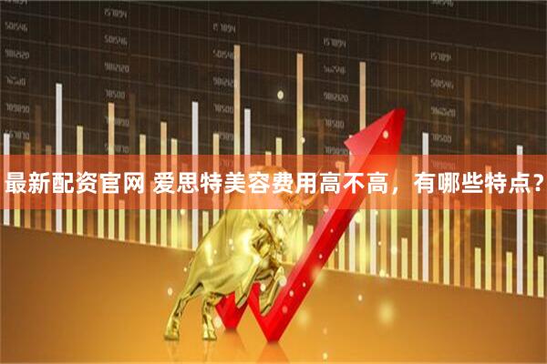 最新配资官网 爱思特美容费用高不高，有哪些特点？