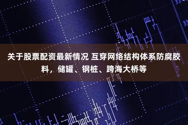 关于股票配资最新情况 互穿网络结构体系防腐胶料，储罐、钢桩、跨海大桥等