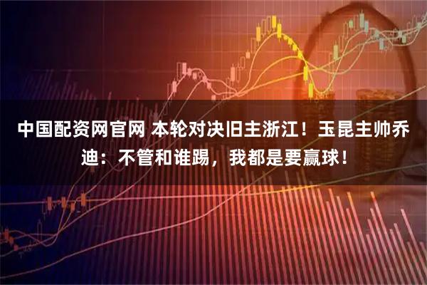 中国配资网官网 本轮对决旧主浙江！玉昆主帅乔迪：不管和谁踢，我都是要赢球！