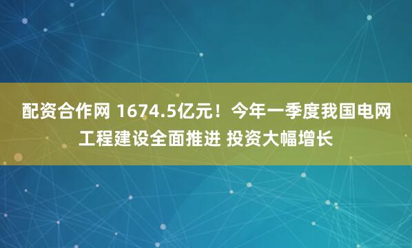 配资合作网 1674.5亿元！今年一季度我国电网工程建设全面推进 投资大幅增长