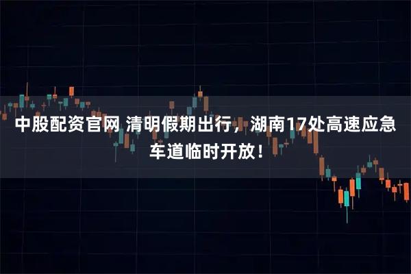 中股配资官网 清明假期出行，湖南17处高速应急车道临时开放！