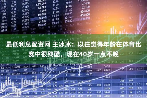 最低利息配资网 王冰冰：以往觉得年龄在体育比赛中很残酷，现在40岁一点不晚