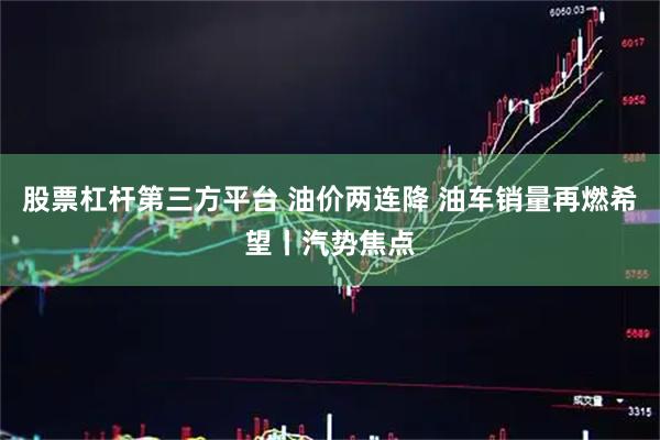 股票杠杆第三方平台 油价两连降 油车销量再燃希望丨汽势焦点