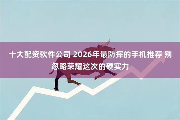 十大配资软件公司 2026年最防摔的手机推荐 别忽略荣耀这次的硬实力