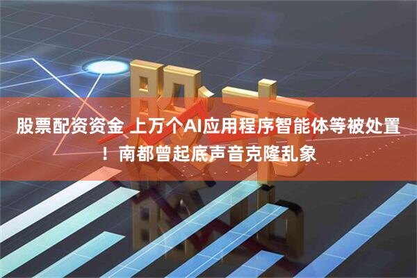 股票配资资金 上万个AI应用程序智能体等被处置！南都曾起底声音克隆乱象