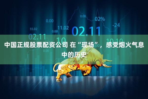 中国正规股票配资公司 在“现场”，感受烟火气息中的历史