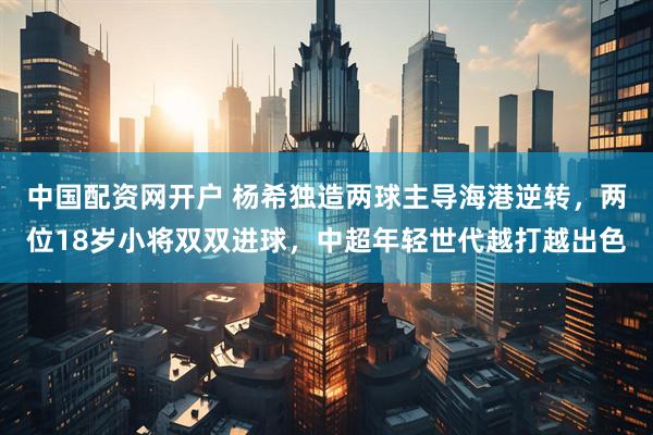中国配资网开户 杨希独造两球主导海港逆转，两位18岁小将双双进球，中超年轻世代越打越出色