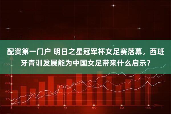 配资第一门户 明日之星冠军杯女足赛落幕，西班牙青训发展能为中国女足带来什么启示？